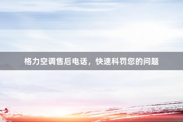 格力空调售后电话，快速科罚您的问题